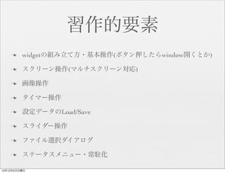 習作的要素
    n   widgetの組み立て方・基本操作(ボタン押したらwindow開くとか)

    n   スクリーン操作(マルチスクリーン対応)

    n   画像操作

    n   タイマー操作

    n   設定データのLoad/Save

    n   スライダー操作

    n   ファイル選択ダイアログ

    n   ステータスメニュー・常駐化

12年12月2日日曜日
 