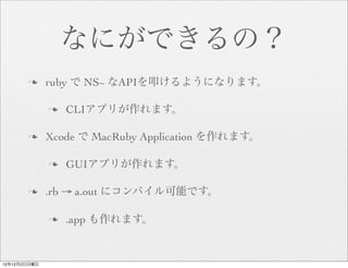 なにができるの？
       n     ruby で NS~ なAPIを叩けるようになります。

              n   CLIアプリが作れます。

       n     Xcode で MacRuby Application を作れます。

              n   GUIアプリが作れます。

       n     .rb → a.out にコンパイル可能です。

              n   .app も作れます。


12年12月2日日曜日
 