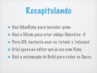 Recapitulando
Usei MacRuby para instalar gems
Usei o XCode para criar código Objective -C
Para iOS, bastaria usar os ‘retain’ e ‘releases’
Criei specs no editor que já uso com Ruby
Usei a automação de Build para rodar as Specs
 