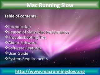 Mac Running Slow
Table of contents

Introduction
Reason of Slow Mac Performance
Troubleshooting Tips
About Software
Software Features
User Guide
System Requirements

     http://www.macrunningslow.org
 