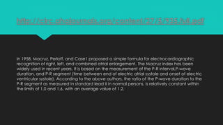 http://circ.ahajournals.org/content/27/5/935.full.pdf

In 1958, Macruz, Perloff, and Case1 proposed a simple formula for electrocardiographic
recognition of right, left, and combined atrial enlargement. The Macruz index has been
widely used in recent years. It is based on the measurement of the P-R interval,P-wave
duration, and P-R segment (time between end of electric atrial systole and onset of electric
ventricular systole). According to the above authors, the ratio of the P-wave duration to the
P-R segment as measured in standard lead II in normal persons, is relatively constant within
the limits of 1.0 and 1.6, with an average value of 1.2.

 