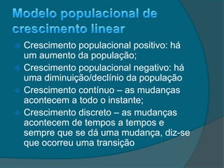  Crescimento populacional positivo: há
um aumento da população;
 Crescimento populacional negativo: há
uma diminuição/declínio da população
 Crescimento contínuo – as mudanças
acontecem a todo o instante;
 Crescimento discreto – as mudanças
acontecem de tempos a tempos e
sempre que se dá uma mudança, diz-se
que ocorreu uma transição
 