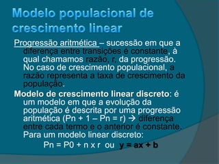 Progressão aritmética – sucessão em que a
diferença entre transições é constante, à
qual chamamos razão, r, da progressão.
No caso de crescimento populacional, a
razão representa a taxa de crescimento da
população.
Modelo de crescimento linear discreto: é
um modelo em que a evolução da
população é descrita por uma progressão
aritmética (Pn + 1 – Pn = r)  diferença
entre cada termo e o anterior é constante.
Para um modelo linear discreto:
Pn = P0 + n x r ou y = ax + b
 