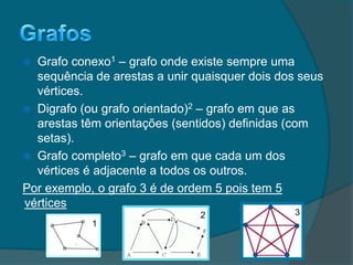  Grafo conexo1 – grafo onde existe sempre uma
sequência de arestas a unir quaisquer dois dos seus
vértices.
 Digrafo (ou grafo orientado)2 – grafo em que as
arestas têm orientações (sentidos) definidas (com
setas).
 Grafo completo3 – grafo em que cada um dos
vértices é adjacente a todos os outros.
Por exemplo, o grafo 3 é de ordem 5 pois tem 5
vértices
1
2 3
 