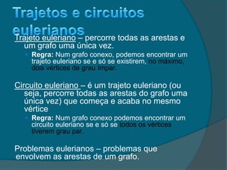 Trajeto euleriano – percorre todas as arestas e
um grafo uma única vez.
 Regra: Num grafo conexo, podemos encontrar um
trajeto euleriano se e só se existirem, no máximo,
dois vértices de grau ímpar.
Circuito euleriano – é um trajeto euleriano (ou
seja, percorre todas as arestas do grafo uma
única vez) que começa e acaba no mesmo
vértice
 Regra: Num grafo conexo podemos encontrar um
circuito euleriano se e só se todos os vértices
tiverem grau par.
Problemas eulerianos – problemas que
envolvem as arestas de um grafo.
 