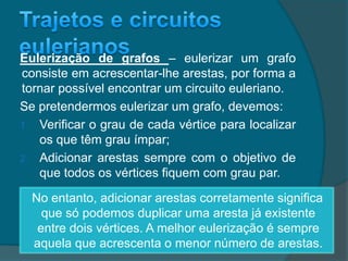 Eulerização de grafos – eulerizar um grafo
consiste em acrescentar-lhe arestas, por forma a
tornar possível encontrar um circuito euleriano.
Se pretendermos eulerizar um grafo, devemos:
1. Verificar o grau de cada vértice para localizar
os que têm grau ímpar;
2. Adicionar arestas sempre com o objetivo de
que todos os vértices fiquem com grau par.
No entanto, adicionar arestas corretamente significa
que só podemos duplicar uma aresta já existente
entre dois vértices. A melhor eulerização é sempre
aquela que acrescenta o menor número de arestas.
 