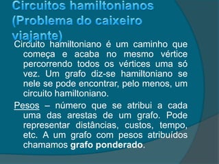 Circuito hamiltoniano é um caminho que
começa e acaba no mesmo vértice
percorrendo todos os vértices uma só
vez. Um grafo diz-se hamiltoniano se
nele se pode encontrar, pelo menos, um
circuito hamiltoniano.
Pesos – número que se atribui a cada
uma das arestas de um grafo. Pode
representar distâncias, custos, tempo,
etc. A um grafo com pesos atribuídos
chamamos grafo ponderado.
 