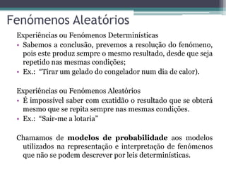 Fenómenos Aleatórios
Experiências ou Fenómenos Determinísticas
• Sabemos a conclusão, prevemos a resolução do fenómeno,
pois este produz sempre o mesmo resultado, desde que seja
repetido nas mesmas condições;
• Ex.: “Tirar um gelado do congelador num dia de calor).
Experiências ou Fenómenos Aleatórios
• É impossível saber com exatidão o resultado que se obterá
mesmo que se repita sempre nas mesmas condições.
• Ex.: “Sair-me a lotaria”
Chamamos de modelos de probabilidade aos modelos
utilizados na representação e interpretação de fenómenos
que não se podem descrever por leis determinísticas.
 