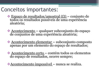 Conceitos importantes:
 Espaço de resultados/amostral (Ω) – conjunto de
todos os resultados possíveis de uma experiência
aleatória;
 Acontecimento – qualquer subconjunto do espaço
de conjuntos de uma experiência aleatória;
 Acontecimento elementar – subconjunto composto
apenas por um elemento do espaço de resultados;
 Acontecimento certo – contém todos os elementos
do espaço de resultados, ocorre sempre;
Acontecimento impossível – nunca se realiza.
 