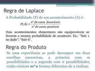 Regra de Laplace
A Probabilidade (P) de um acontecimento (A) é:
Dois acontecimentos elementares são equiprováveis se
tiverem a mesma probabilidade de acontecer. Ex.: “Sair 1
no dado”; “Sair 6”.
Regra do Produto
Se uma experiência se pode decompor em duas
escolhas sucessivas, a primeira com m
possibilidades e a segunda com n possibilidades,
então existem m*n formas diferentes de a realizar.
 
