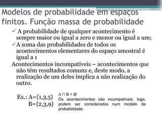 Modelos de probabilidade em espaços
finitos. Função massa de probabilidade
 A probabilidade de qualquer acontecimento é
sempre maior ou igual a zero e menor ou igual a um;
A soma das probabilidades de todos os
acontecimentos elementares do espaço amostral é
igual a 1
Acontecimentos incompatíveis – acontecimentos que
não têm resultados comuns e, deste modo, a
realização de um deles implica a não realização do
outro.
Ex.: A={1,3,5}
B={2,3,9}
A ∩ B = Ø
Os acontecimentos são incompatíveis, logo,
podem ser considerados num modelo de
probabilidade.
 