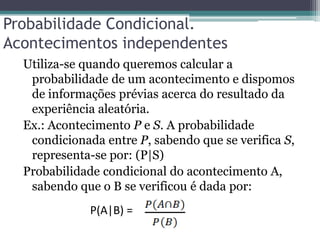 Probabilidade Condicional.
Acontecimentos independentes
Utiliza-se quando queremos calcular a
probabilidade de um acontecimento e dispomos
de informações prévias acerca do resultado da
experiência aleatória.
Ex.: Acontecimento P e S. A probabilidade
condicionada entre P, sabendo que se verifica S,
representa-se por: (P|S)
Probabilidade condicional do acontecimento A,
sabendo que o B se verificou é dada por:
P(A|B) =
 