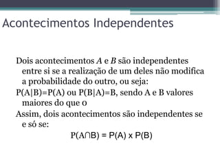 Acontecimentos Independentes
Dois acontecimentos A e B são independentes
entre si se a realização de um deles não modifica
a probabilidade do outro, ou seja:
P(A|B)=P(A) ou P(B|A)=B, sendo A e B valores
maiores do que 0
Assim, dois acontecimentos são independentes se
e só se:
P(A∩B) = P(A) x P(B)
 