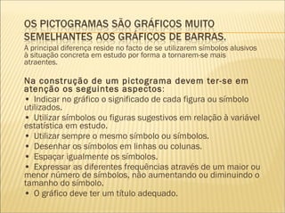 A principal diferença reside no facto de se utilizarem símbolos alusivos à situação concreta em estudo por forma a tornarem-se mais atraentes. Na construção de um pictograma devem ter-se em atenção os seguintes aspectos : •  Indicar no gráfico o significado de cada figura ou símbolo utilizados. •  Utilizar símbolos ou figuras sugestivos em relação à variável estatística em estudo. •  Utilizar sempre o mesmo símbolo ou símbolos. •  Desenhar os símbolos em linhas ou colunas. •  Espaçar igualmente os símbolos. •  Expressar as diferentes frequências através de um maior ou menor número de símbolos, não aumentando ou diminuindo o tamanho do símbolo. •  O gráfico deve ter um título adequado.     