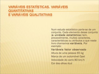 Num estudo estatístico parte-se de um conjunto. Cada elemento desse conjunto ( a unidade estatística ) tem, provavelmente, muitos caracteres, características ou atributos a que neste livro chamamos  variáveis . Por exemplo: Variáveis Valor observado Altura de uma pessoa 65 kg Marca de um automóvel Opel Velocidade do carro 80 km/h Cor dos olhos Azul 