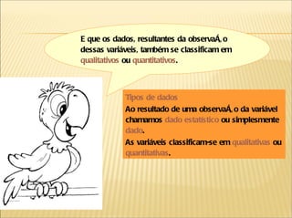 E que os dados, resultantes da observação dessas variáveis, também se classificam em  qualitativos  ou  quantitativos . Tipos de dados Ao resultado de uma observação da variável chamamos  dado estatístico   ou simplesmente  dado . As variáveis classificam-se em  qualitativas   ou  quantitativas .  