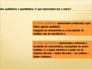 Os dados qualitativos  representam a informação que indica alguma qualidade, categoria ou característica não susceptíveis de medida, mas de classificação. Os dados quantitativos  representam a informação resultante de características susceptíveis de serem medidas. São dados numéricos e poder ser de natureza discreta – dados discretos – ou contínua – dados contínuos. Dados qualitativos e quantitativos. O que representam uns e outros? 