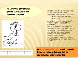 No conjunto dos alunos de uma turma consideram-se as seguintes variáveis quantitativas: •  o número de irmãos; •  a altura. A variável “número de irmãos” é uma  variável estatística discreta . O que caracteriza este tipo de variáveis é que, mesmo antes de se fazer a observação,s abe-se que se vão encontrar dados estatísticos que, em termos geométricos, seriam representados na recta real por pontos isolados em número finito ou infinito. Uma  variável é discreta  quando só pode tomar um número finito ou infinito numerável de valores distintos. As variáveis quantitativas podem ser discretas ou contínuas. Vejamos: 