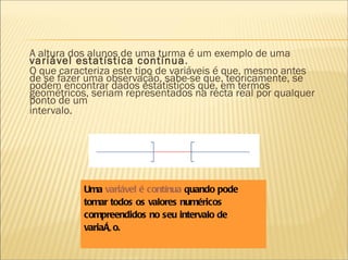 A altura dos alunos de uma turma é um exemplo de uma  variável estatística contínua . O que caracteriza este tipo de variáveis é que, mesmo antes de se fazer uma observação, sabe-se que, teoricamente, se podem encontrar dados estatísticos que, em termos geométricos, seriam representados na recta real por qualquer ponto de um intervalo.     Uma  variável é contínua  quando pode tomar todos os valores numéricos compreendidos no seu intervalo de variação. 