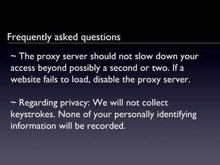 Frequently asked questions ~  The proxy server should not slow down your access beyond possibly a second or two. If a website fails to load, disable the proxy server. ~  Regarding privacy: We will not collect keystrokes. None of your personally identifying information will be recorded. 