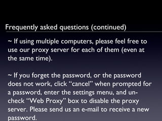 Frequently asked questions (continued) ~  If using multiple computers, please feel free to use our proxy server for each of them (even at the same time). ~   If you forget the password, or the password does not work, click  “ c ancel ”   when prompted for a password, enter the settings menu, and un-check “Web Proxy ”  box  to disable the proxy server. Please send us an e-mail to receive a new password. 
