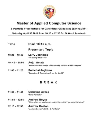 Master of Applied Computer Science<br />E-Portfolio Presentations for Candidates Graduating (Spring 2011)<br />Saturday April 30 2011 from 10:15 – 12:30 S-104 Ward Academic<br />TimeStart 10:15 a.m.<br />Presenter / Topic<br />10:25 – 10:40Larry Jennings<br />“I'm Doing What!??!?”<br />10: 45 – 11:00Anju  Amata<br />“Kathmandu to Chicago – My Journey towards a MACS degree”<br />11:05 – 11:20Somchai Jogkaew<br />“Education & Technology from the MACS”<br />BREAK<br />11:30 – 11:45Christina Aviles<br />“Final Portfolio”<br />11: 50 – 12:05Andrew Boyce<br />“Since when can weathermen predict the weather? Let alone the future!”<br />12:15 – 12:30Andrew Boston<br />“Andrew Boston's SXU – E-Portfolio”<br />