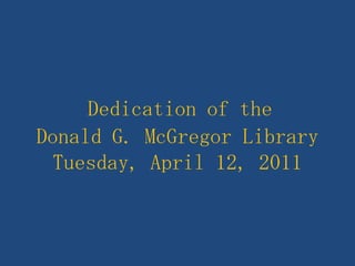 Dedication of theDonald G. McGregor LibraryTuesday, April 12, 2011 