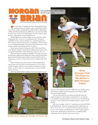 Morgan

Scoring Midﬁelder Nets College
Soccer’s top Honor

Brian

T

he University of Virginia has had a distinguished history with the Missouri Athletic Club. John Harkes (1987),
Tony Meola (1989), Claudio Reyna (1992 & 1993), Mike Fisher
(1996) and Alecko Eskandarian (2002) have all visited the MAC
to receive the crystal soccer ball trophy. No UVa women’s player
had ever captured the award, until this year.
Morgan Brian has earned college soccer’s top honor after
leading the ACC in assists (14) and points (46). The junior
midfielder from St. Simons Island, Ga., started 25 games for
the Cavaliers. She became just the second player in UVa history
to score double-digit goals and assists in the same season as she
netted 16 goals to go along with her 14 assists.
Brian earned numerous honors in 2013. She earned firstteam All-ACC and first-team NSCAA All-American honors. She
was named ACC Player of the Week twice (Aug. 27, Oct. 15).
Her best offensive outbursts included a two goal, one assist
performance against Seton Hall and a three assist performance
against North Carolina State. Brian scored in all four NCAA
Tournament victories to lead UVa to its first College Cup in 22
years.
Brian will enter her senior season in 2014 ranked 4th in
career assists (29) and 5th in career points (91) at UVa. She is
already Virginia’s all-time career NCAA Tournament scoring
leader. In 2011, Brian was named the Soccer America Freshman of the Year.
Brian has built on the Cavaliers recent run of success. Last

Brian
Becomes First
UVa Player to
Win Women’s
MAC Hermann
Trophy
year, her UVa teammate Caroline Miller became the first player
in the history of the women’s program to be voted an MAC
Hermann Trophy finalist.
On the international level, Brian has already made her
mark. On June 15, 2013, Brian earned her first cap with the
U.S. Women’s National Team in a 4-1 victory over South Korea.
On Sept. 3, she scored her first USWNT goal in a game versus
Mexico.
She was a member of the U.S. team that won the 2012 FIFA
U-20 World Cup. Brian has represented the United States at
the U-14, U-15, U-17, U-18 and U-20 levels. She has thrived
at every level, despite usually being one of the younger players
on the team, going back to when she was an eighth grader
competing on her school’s varsity soccer team.

GP-GS: 25-25 • Goals: 16 • Assists: 14 • Points: 46
2013 Missouri Athletic Club’s Hermann Trophy

7

 