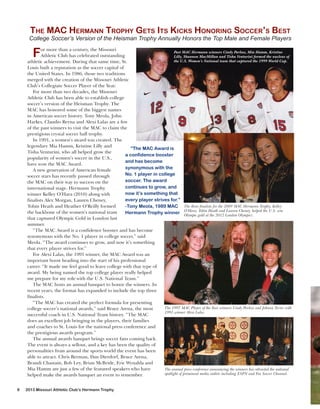 THE MAC HERMANN TROPHY GETS ITS KICKS HONORING SOCCER’S BEST

College Soccer’s Version of the Heisman Trophy Annually Honors the Top Male and Female Players

F

or more than a century, the Missouri
Past MAC Hermann winners Cindy Parlow, Mia Hamm, Kristine
Athletic Club has celebrated outstanding
Lilly, Shannon MacMillan and Tisha Venturini formed the nucleus of
the U.S. Women’s National team that captured the 1999 World Cup.
athletic achievement. During that same time, St.
Louis built a reputation as the soccer capital of
the United States. In 1986, those two traditions
merged with the creation of the Missouri Athletic
Club’s Collegiate Soccer Player of the Year.
For more than two decades, the Missouri
Athletic Club has been able to establish college
soccer’s version of the Heisman Trophy. The
MAC has honored some of the biggest names
in American soccer history. Tony Meola, John
Harkes, Claudio Reyna and Alexi Lalas are a few
of the past winners to visit the MAC to claim the
prestigious crystal soccer ball trophy.
In 1991, a women’s award was created. The
legendary Mia Hamm, Kristine Lilly and
“The MAC Award is
Tisha Venturini, who all helped grow the
a confidence booster
popularity of women’s soccer in the U.S.,
and has become
have won the MAC Award.
synonymous with the
A new generation of American female
No. 1 player in college
soccer stars has recently passed through
soccer. The award
the MAC on their way to success on the
continues to grow, and
international stage. Hermann Trophy
now it’s something that
winner Kelley O’Hara (2010) along with
every player strives for.”
finalists Alex Morgan, Lauren Cheney,
Tobin Heath and Heather O’Reilly formed
-Tony Meola, 1989 MAC The three finalists for the 2009 MAC Hermann Trophy, Kelley
Tobin
Lauren Cheney, helped the U.S. win
the backbone of the women’s national team
Hermann Trophy winner O’Hara, gold atHeath andLondon Olympics.
Olympic
the 2012
that captured Olympic Gold in London last
summer.
“The MAC Award is a confidence booster and has become
synonymous with the No. 1 player in college soccer,” said
Meola. “The award continues to grow, and now it’s something
that every player strives for.”
For Alexi Lalas, the 1991 winner, the MAC Award was an
important boost heading into the start of his professional
career. “It made me feel good to leave college with that type of
award. My being named the top college player really helped
me prepare for my role with the U.S. National Team.”
The MAC hosts an annual banquet to honor the winners. In
recent years, the format has expanded to include the top three
finalists.
“The MAC has created the perfect formula for presenting
The 1997 MAC Player of the Year winners Cindy Parlow and Johnny Torres with
college soccer’s national awards,” said Bruce Arena, the most
1991 winner Alexi Lalas.
successful coach in U.S. National Team history. “The MAC
does an excellent job bringing in the players, their families
and coaches to St. Louis for the national press conference and
the prestigious awards program.”
The annual awards banquet brings soccer fans coming back.
The event is always a sellout, and a key has been the quality of
personalities from around the sports world the event has been
able to attract. Chris Berman, Dan Dierdorf, Bruce Arena,
Brandi Chastain, Bob Ley, Brian McBride, Eric Wynalda and
Mia Hamm are just a few of the featured speakers who have
The annual press conference announcing the winners has attracted the national
spotlight of prominent media outlets including ESPN and Fox Soccer Channel.
helped make the awards banquet an event to remember.
8

2013 Missouri Athletic Club’s Hermann Trophy

 