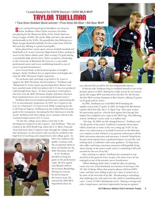 • Lead Analyst for ESPN Soccer • 2005 MLS MVP

Taylor Twellman

• Two-time Golden Boot winner • Five-time All-Star • All-Star MVP

S

occer and professional sports bloodlines run deep for
Taylor Twellman. When Taylor was born, his father
was playing for the Minnesota Kicks of the North American
Soccer League (NASL). His uncles Mike and Steve also played
professionally in the NASL. His grandfather Jim Delsing was a
Major League Baseball outfielder for five teams from 1948-60.
His uncle Jay Delsing is a professional golfer.
Taylor played four varsity sports (soccer, football, baseball and
basketball) at St. Louis University High School, before settling on
soccer as his future athletic path. After scoring 115 goals during
a remarkable high school career, Taylor accepted a scholarship
to the University of Maryland. He went on to a successful
professional career and is now establishing himself as one of
soccer’s premier broadcasters.
As he returns home as the featured speaker of tonight’s
banquet, Taylor Twellman has an appreciation and insight into
what the MAC Hermann Trophy represents.
“It’s an honor and a privilege to go back to St. Louis to
support the MAC Hermann Award nominees,” Twellman said.
“Being from St. Louis, I grew up attending these dinners and
have watched some of the best players the U.S. has ever produced
walk through those doors. It’s been amazing to watch players
who have won the MAC Hermann Trophy, and those who have
been nominated move on to successful professional careers.”
Twellman had several standout performances representing the
U.S. in international competition. In 1997, his 14 goals in one
year set a National U-17 team record. While competing for the
U-20 Team in Nigeria, Twellman won the Golden Boot for most
goals in the tournament, becoming the first American to win the
award. Twellman feels that college soccer remains critical to the
continued improvement of U.S. soccer.
“To this day, college soccer plays a vital role in the
development of players in this country,” said Twellman. “This was
evident at the 2010 World Cup, where the U.S. Men’s National
Team had more than 15 players come through the college ranks.
Our dominance on the women’s side can also be credited to the
high level of coaching and competition in the college game. In
2013, the tradition and
quality continues with
the exceptional talent in
these six finalists for the
MAC Hermann Award.”
At 19, Twellman
decided to bring his
game to the professional
ranks. He first signed
with Munich 1860 in
the German Bundesliga.
During two seasons,
he led scoring for
the reserve team. He
entered the 2002 MLS
SuperDraft where he

was selected 2nd overall by the New England Revolution.
It did not take Twellman long to establish himself as one of the
premier players in MLS. During his rookie season he was runnerup for the league MVP and selected to the Best XI. He became
the first MLS scoring champion in Revs history, tallying 52 points
on 23 goals and six assists.
In 2005, Twellman was voted MLS MVP finishing the
regular season with 17 goals. In 2007, he helped the Revolution
capture their first title, the U.S. Open Cup. That same season,
his spectacular goal on a bicycle kick against the Chicago Fire
helped New England earn a spot in the MLS Cup. The following
season, Twellman’s career came to a sudden end.
“On Aug. 30, 2008, my life changed forever,” Twellman said.
“In the prime of my career, I suffered a traumatic brain injury
which caused me to retire at the very young age of 28. To me,
there is no achievement or accolade I received on the field that
can compare to what I believe is my greatest achievement off the
field concussion education and awareness. I started ThinkTaylor
because brain injuries have a profound impact on your life, and
looking back, I could have used some guidance. To help those
who suffer and bring concussion awareness will hopefully bring
about change in the sports world, and it is something I will work
towards for the rest of my life.”
Since retiring as a player, Twellman has continued to stay
involved in the game he loves. In just a few short years, he has
emerged as one of the premier soccer broadcasters.
“When thinking about what I would do after my playing
career was over, I had absolutely no intention of moving to the
TV side of things. When that surprise phone call from ESPN
came, and they were willing to give me a shot, it turned out to
be some of the most fun of my life. Broadcasting is something
that challenges me each and every day, which is something that I
crave. I treat TV like I did playing soccer. Having a strong work
ethic, being honest, and most importantly, having an opinion.”
2013 Missouri Athletic Club’s Hermann Trophy

9

 