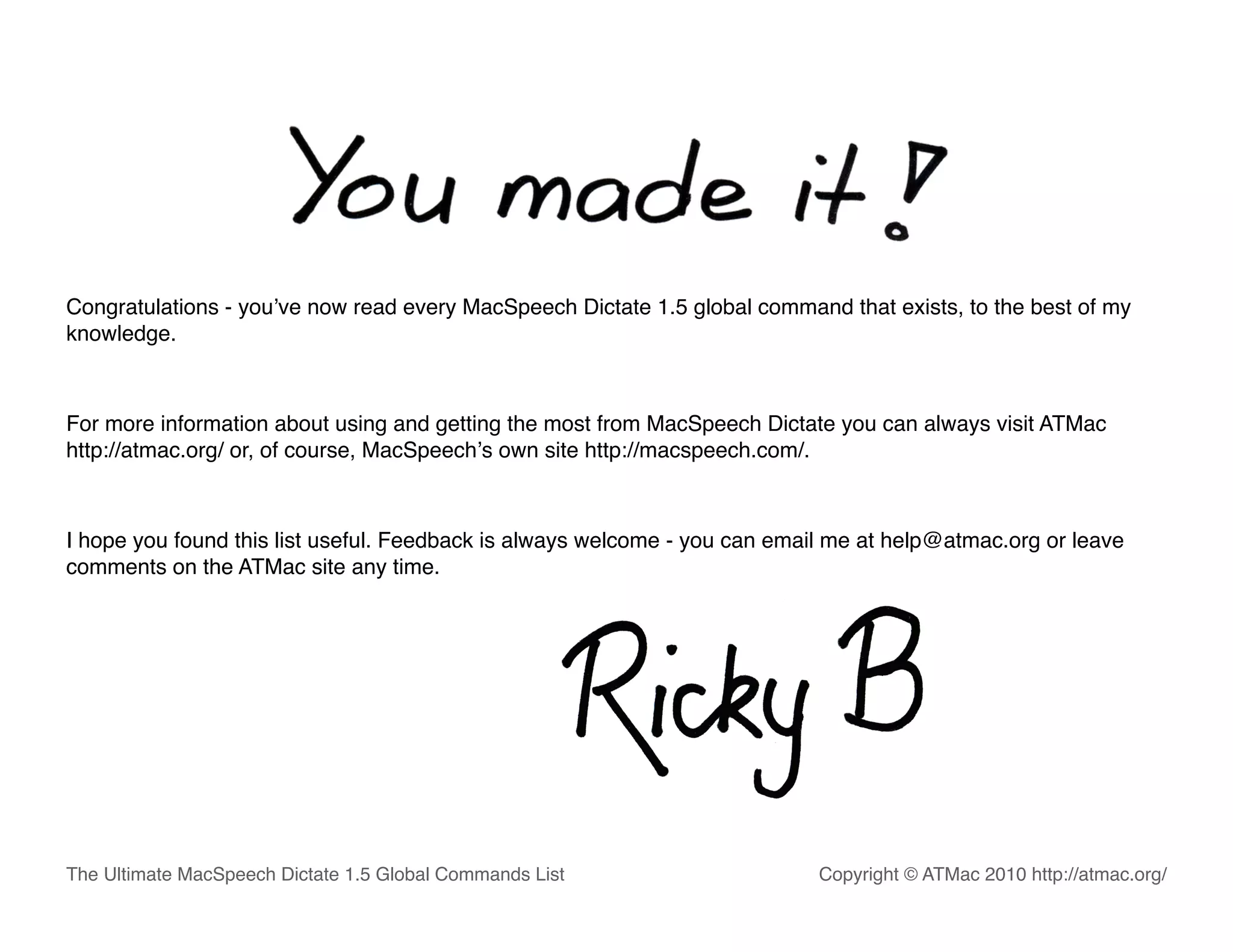 Congratulations - youʼve now read every MacSpeech Dictate 1.5 global command that exists, to the best of my
knowledge.



For more information about using and getting the most from MacSpeech Dictate you can always visit ATMac
http://atmac.org/ or, of course, MacSpeechʼs own site http://macspeech.com/.



I hope you found this list useful. Feedback is always welcome - you can email me at help@atmac.org or leave
comments on the ATMac site any time.




The Ultimate MacSpeech Dictate 1.5 Global Commands List                     Copyright © ATMac 2010 http://atmac.org/
 