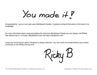 Congratulations - youʼve now read every MacSpeech Dictate 1.5 global command that exists, to the best of my
knowledge.



For more information about using and getting the most from MacSpeech Dictate you can always visit ATMac
http://atmac.org/ or, of course, MacSpeechʼs own site http://macspeech.com/.



I hope you found this list useful. Feedback is always welcome - you can email me at help@atmac.org or leave
comments on the ATMac site any time.




The Ultimate MacSpeech Dictate 1.5 Global Commands List                     Copyright © ATMac 2010 http://atmac.org/
 