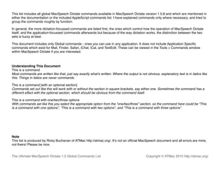 This list includes all global MacSpeech Dictate commands available in MacSpeech Dictate version 1.5.8 and which are mentioned in
either the documentation or the included AppleScript commands list. I have explained commands only where necessary, and tried to
group the commands roughly by function.

In general, the more dictation-focussed commands are listed ﬁrst, the ones which control how the operation of MacSpeech Dictate
itself, and the application-focussed commands afterwards but because of the way dictation works, the distinction between the two
sets is fuzzy at best.

This document includes only Global commands - ones you can use in any application. It does not include Application Speciﬁc
commands which exist for Mail, Finder, Safari, iChat, iCal, and TextEdit. These can be viewed in the Tools > Commands window
within MacSpeech Dictate if you are interested.



Understanding This Document
This is a command
Most commands are written like that, just say exactly whatʼs written. Where the output is not obvious, explanatory text is in italics like
this. Things in italics are never commands.

This is a command [with an optional section]
Commands set out like this will work with or without the section in square brackets, say either one. Sometimes the command has a
different effect with the optional section, which should be obvious from the command itself.

This is a command with one/two/three options
With commands set like this you select the appropriate option from the “one/two/three” section, so the command here could be “This
is a command with one options”, “This is a command with two options”, and “This is a command with three options”.




Note
This list is produced by Ricky Buchanan of ATMac http://atmac.org/. Itʼs not an ofﬁcial MacSpeech document and all errors are mine,
not theirs! Please be nice.


The Ultimate MacSpeech Dictate 1.5 Global Commands List                                        Copyright © ATMac 2010 http://atmac.org/
 