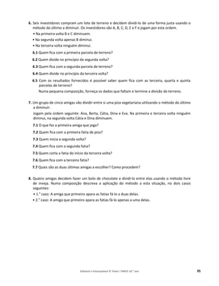 Editável e fotocopiável © Texto | MACS 10.o
ano 95
6. Seis investidores compram um lote de terreno e decidem dividi-lo de uma forma justa usando o
método do último a diminuir. Os investidores são A, B, C, D, E e F e jogam por esta ordem.
• Na primeira volta B e C diminuem.
• Na segunda volta apenas B diminui.
• Na terceira volta ninguém diminui.
6.1 Quem fica com a primeira parcela de terreno?
6.2 Quem divide no princípio da segunda volta?
6.3 Quem fica com a segunda parcela de terreno?
6.4 Quem divide no princípio da terceira volta?
6.5 Com os resultados fornecidos é possível saber quem fica com as terceira, quarta e quinta
parcelas de terreno?
Numa pequena composição, forneça os dados que faltam e termine a divisão do terreno.
7. Um grupo de cinco amigas vão dividir entre si uma piza vegetariana utilizando o método do último
a diminuir.
Jogam pela ordem seguinte: Ana, Berta, Cátia, Dina e Eva. Na primeira e terceira volta ninguém
diminui, na segunda volta Cátia e Dina diminuem.
7.1 O que faz a primeira amiga que joga?
7.2 Quem fica com a primeira fatia de piza?
7.3 Quem inicia a segunda volta?
7.4 Quem fica com a segunda fatia?
7.5 Quem corta a fatia do início da terceira volta?
7.6 Quem fica com a terceira fatia?
7.7 Quais são as duas últimas amigas a escolher? Como procedem?
8. Quatro amigas decidem fazer um bolo de chocolate e dividi-lo entre elas usando o método livre
de inveja. Numa composição descreva a aplicação do método a esta situação, no dois casos
seguintes:
• 1.o
caso: A amiga que primeiro apara as fatias fá-lo a duas delas.
• 2.o
caso: A amiga que primeiro apara as fatias fá-lo apenas a uma delas.
 