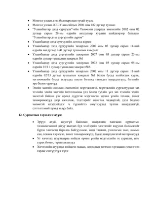 Монгол улсын дээд боловсролын тухай хууль
Монгол улсын БСШУ-ын сайдын 2006 оны 482 дугаар тушаал
“Улаанбаатар дээд сургууль”-ийн Төлөөлөн удирдах зөвлөлийн 2002 оны 02
дугаар сарын 28-ны өдрийн анхдугаар хурлын шийдвэрээр баталсан
“Улаанбаатар дээд сургуулийн дүрэм”
Улаанбаатар дээд сургуулийн дотоод журам
Улаанбаатар дээд сургуулийн захирлын 2007 оны 03 дугаар сарын 14-ний
өдрийн анхдугаар 2/41 дугаар тушаалын хавсралт
Улаанбаатар дээд сургуулийн захирлын 2007 оны 03 дугаар сарын 23-ны
өдрийн дугаар тушаалын хавсралт №1
Улаанбаатар дээд сургуулийн захирлын 2003 оны 03 дугаар сарын 05-ны
өдрийн 01/11 дугаар тушаалын хавсралт№6
Улаанбаатар дээд сургуулийн захирлын 2002 оны 11 дүгээр сарын 11-ний
өдрийн 02/33 дугаар тушаалын хавсралт №1 болон бусад холбогдох хууль,
тогтоомжийн бусад актуудад заасан багшид тавигдах шаардлагууд, багшийн
эрх болон үүргүүд
Эдийн засгийн онолын /economist/ мэргэжилтэй, мэргэжлийн сургалтуудыг зах
зээлийн эдийн засгийн тогтолцооны үед болон тухайн үед зах зээлийн эдийн
засагтай байсан улс оронд дүүргэж мэргэшсэн, орчин үеийн техник, тоног
төхөөрөмжүүд дээр ажиллаж, тэдгээрийг ашиглах чадвартай, үзэл бодлоо
чөлөөтэй илэрхийлдэг ч түүнийгээ оюутнуудад тулган шаарддаггүй,
сэтгэлгээний хувьд залуу байх.
12. Сургалтын хэрэглэгдэхүүн:
Эрүүл ахуй, аюулгүй байдлын шаардлага хангасан сургалтын
төлөвлөгөөний дагуу явагдах бүх хэлбэрийн хичээлийг явуулах боломжийг
бүрэн хангасан барилга байгууламж, анги танхим, уншлагын заал, номын
сан, техник хэрэгсэл, тоног төхөөрөмжүүд, бусад шаардлагатай материалууд
Уг хичээлд агуулгаараа нийцэх орчин үеийн мэдээллийн эх сурвалж, ном
сурах бичиг, гарын авлагууд
Хичээлийн агуулгад нийцсэн гадаад, дотоодын тогтмол хугацаанд хэвлэгдэн
гардаг сэтгүүлүүд зэрэг

 