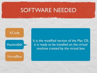 SOFTWARE NEEDED


 XCode

             It is the modiﬁed version of the Mac OS,
Hackint0sh    it is ready to be installed on the virtual
                 machine created by the virtual box

VitrualBox
 