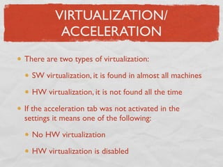 VIRTUALIZATION/
          ACCELERATION
There are two types of virtualization:

  SW virtualization, it is found in almost all machines

  HW virtualization, it is not found all the time

If the acceleration tab was not activated in the
settings it means one of the following:

  No HW virtualization

  HW virtualization is disabled
 