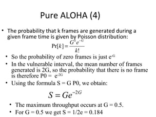 Pure ALOHA (4)
• The probability that k frames are generated during a
  given frame time is given by Poisson distribution:
                              G k e −G
                     Pr[k ] =
                                 k!
 • So the probability of zero frames is just e-G
 • In the vulnerable interval, the mean number of frames
    generated is 2G, so the probability that there is no frame
    is therefore P0 = e-2G
 • Using the formula S = G P0, we obtain:
                              −2 G
                   S = Ge
   • The maximum throughput occurs at G = 0.5.
   • For G = 0.5 we get S = 1/2e = 0.184
 