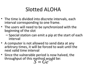 Slotted ALOHA
• The time is divided into discrete intervals, each
  interval corresponding to one frame.
• The users will need to be synchronized with the
  beginning of the slot
   – Special station can emit a pip at the start of each
     interval
• A computer is not allowed to send data at any
  arbitrary times, it will be forced to wait until the
  next valid time interval
• Since the vulnerable period is now halved, the
  throughput of this method would be:
                                  −G
                      S = Ge
 