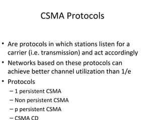 CSMA Protocols

• Are protocols in which stations listen for a
  carrier (i.e. transmission) and act accordingly
• Networks based on these protocols can
  achieve better channel utilization than 1/e
• Protocols
  – 1 persistent CSMA
  – Non persistent CSMA
  – p persistent CSMA
  –
 
