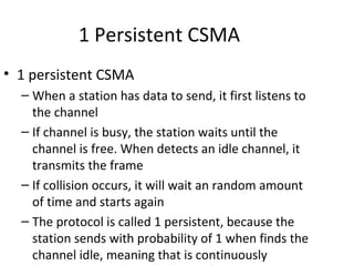 1 Persistent CSMA
• 1 persistent CSMA
  – When a station has data to send, it first listens to
    the channel
  – If channel is busy, the station waits until the
    channel is free. When detects an idle channel, it
    transmits the frame
  – If collision occurs, it will wait an random amount
    of time and starts again
  – The protocol is called 1 persistent, because the
    station sends with probability of 1 when finds the
    channel idle, meaning that is continuously
 