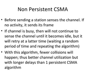 Non Persistent CSMA
• Before sending a station senses the channel. If
  no activity, it sends its frame
• If channel is busy, then will not continue to
  sense the channel until it becomes idle, but it
  will retry at a latter time (waiting a random
  period of time and repeating the algorithm)
• With this algorithm, fewer collisions will
  happen; thus better channel utilization but
  with longer delays than 1 persistent CSMA
  algorithm
 