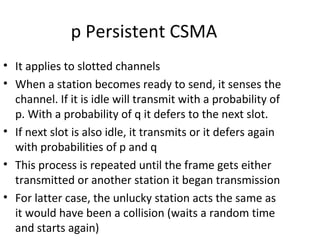 p Persistent CSMA
• It applies to slotted channels
• When a station becomes ready to send, it senses the
  channel. If it is idle will transmit with a probability of
  p. With a probability of q it defers to the next slot.
• If next slot is also idle, it transmits or it defers again
  with probabilities of p and q
• This process is repeated until the frame gets either
  transmitted or another station it began transmission
• For latter case, the unlucky station acts the same as
  it would have been a collision (waits a random time
  and starts again)
 