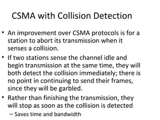 CSMA with Collision Detection
• An improvement over CSMA protocols is for a
  station to abort its transmission when it
  senses a collision.
• If two stations sense the channel idle and
  begin transmission at the same time, they will
  both detect the collision immediately; there is
  no point in continuing to send their frames,
  since they will be garbled.
• Rather than finishing the transmission, they
  will stop as soon as the collision is detected
  – Saves time and bandwidth
 