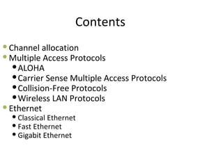 Contents
 Channel allocation
 Multiple Access Protocols
    ALOHA
    Carrier Sense Multiple Access Protocols
    Collision-Free Protocols
    Wireless LAN Protocols
 Ethernet
   Classical Ethernet
   Fast Ethernet
   Gigabit Ethernet
 