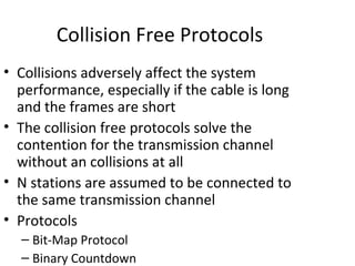 Collision Free Protocols
• Collisions adversely affect the system
  performance, especially if the cable is long
  and the frames are short
• The collision free protocols solve the
  contention for the transmission channel
  without an collisions at all
• N stations are assumed to be connected to
  the same transmission channel
• Protocols
  – Bit-Map Protocol
  – Binary Countdown
 