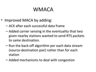 WMACA
• Improved MACA by adding:
  – ACK after each successful data frame
  – Added carrier sensing in the eventuality that two
    given nearby stations wanted to send RTS packets
    to same destination.
  – Run the back-off algorithm per each data stream
    (source-destination pair) rather than for each
    station
  – Added mechanisms to deal with congestion
 