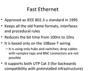 Fast Ethernet
• Approved as IEEE 802.3 u standard in 1995
• Keeps all the old frame formats, interfaces
  and procedural rules
• Reduces the bit time from 100ns to 10ns
• It is based only on the 10Base-T wiring
  – It is using only hubs and switches; drop cables
    with vampire taps and BNC connectors are not
    possible
• It supports both UTP Cat 3 (for backwards
  compatibility with preinstalled infrastructure)
 