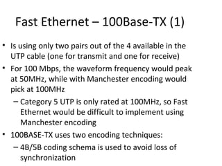 Fast Ethernet – 100Base-TX (1)
• Is using only two pairs out of the 4 available in the
  UTP cable (one for transmit and one for receive)
• For 100 Mbps, the waveform frequency would peak
  at 50MHz, while with Manchester encoding would
  pick at 100MHz
   – Category 5 UTP is only rated at 100MHz, so Fast
     Ethernet would be difficult to implement using
     Manchester encoding
• 100BASE-TX uses two encoding techniques:
   – 4B/5B coding schema is used to avoid loss of
     synchronization
 