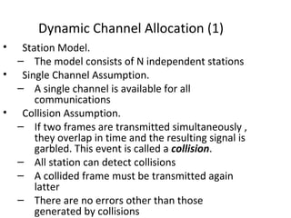 Dynamic Channel Allocation (1)
•  Station Model.
  – The model consists of N independent stations
• Single Channel Assumption.
  – A single channel is available for all
      communications
• Collision Assumption.
  – If two frames are transmitted simultaneously ,
      they overlap in time and the resulting signal is
      garbled. This event is called a collision.
  – All station can detect collisions
  – A collided frame must be transmitted again
      latter
  – There are no errors other than those
      generated by collisions
 